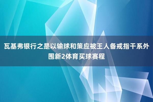 瓦基弗银行之是以输球和策应被王人备戒指干系外围新2体育买球赛程
